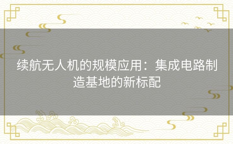 续航无人机的规模应用:集成电路制造基地的新标配 续航无人机的规模应用:集成电路制造基地的新标配
