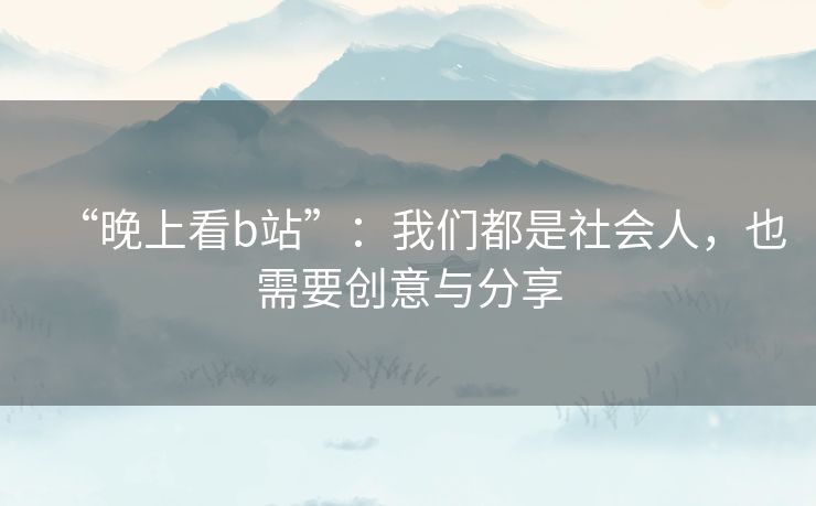 “晚上看b站”：我们都是社会人，也需要创意与分享