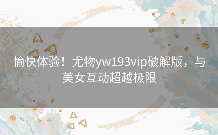 愉快体验!尤物yw193vip破解版,与美女互动超越极限 愉快体验!尤物yw193vip破解版,与美女互动超越极限