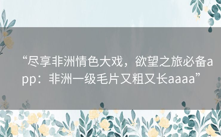 “尽享非洲情色大戏,欲望之旅必备app:非洲一级毛片又粗又长aaaa” “尽享非洲情色大戏,欲望之旅必备app:非洲一级毛片又粗又长aaaa”