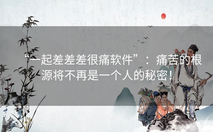 “一起差差差很痛软件”:痛苦的根源将不再是一个人的秘密! “一起差差差很痛软件”:痛苦的根源将不再是一个人的秘密!