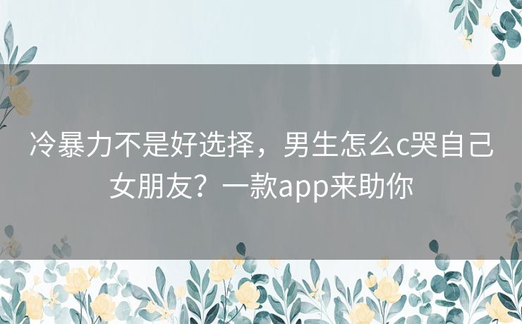 冷暴力不是好选择,男生怎么c哭自己女朋友?一款app来助你 冷暴力不是好选择,男生怎么c哭自己女朋友?一款app来助你