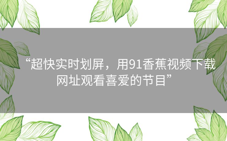 “超快实时划屏,用91香蕉视频下载网址观看喜爱的节目” “超快实时划屏,用91香蕉视频下载网址观看喜爱的节目”