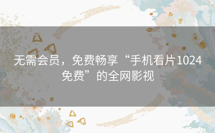 无需会员,免费畅享“手机看片1024免费”的全网影视 无需会员,免费畅享“手机看片1024免费”的全网影视