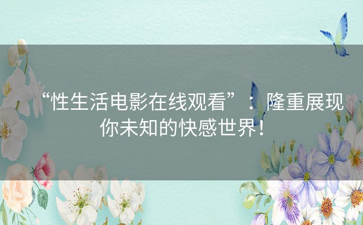 “性生活电影在线观看”:隆重展现你未知的快感世界! “性生活电影在线观看”:隆重展现你未知的快感世界!