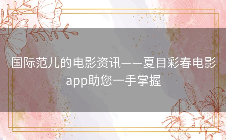 国际范儿的电影资讯——夏目彩春电影app助您一手掌握 国际范儿的电影资讯——夏目彩春电影app助您一手掌握