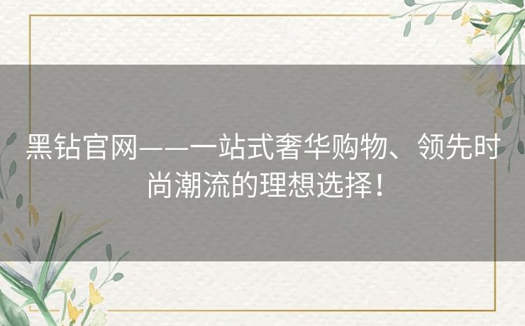 黑钻官网——一站式奢华购物、领先时尚潮流的理想选择! 黑钻官网——一站式奢华购物、领先时尚潮流的理想选择!
