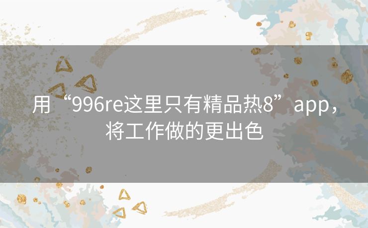 用“996re这里只有精品热8”app,将工作做的更出色 用“996re这里只有精品热8”app,将工作做的更出色