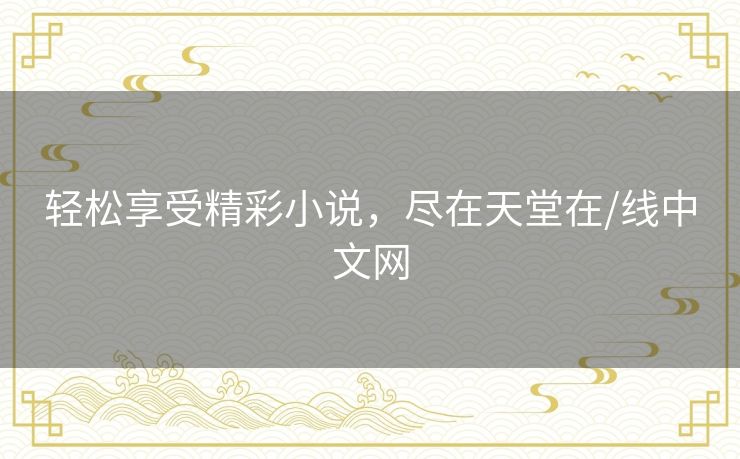 轻松享受精彩小说,尽在天堂在/线中文网 轻松享受精彩小说,尽在天堂在/线中文网