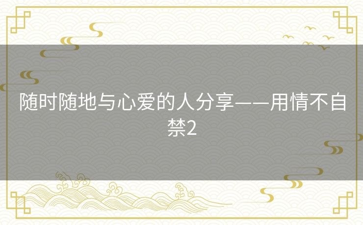 随时随地与心爱的人分享——用情不自禁2 随时随地与心爱的人分享——用情不自禁2