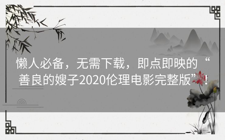 懒人必备,无需下载,即点即映的“善良的嫂子2020伦理电影完整版”! 懒人必备,无需下载,即点即映的“善良的嫂子2020伦理电影完整版”!