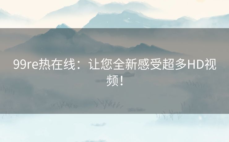 99re热在线:让您全新感受超多HD视频! 99re热在线:让您全新感受超多HD视频!