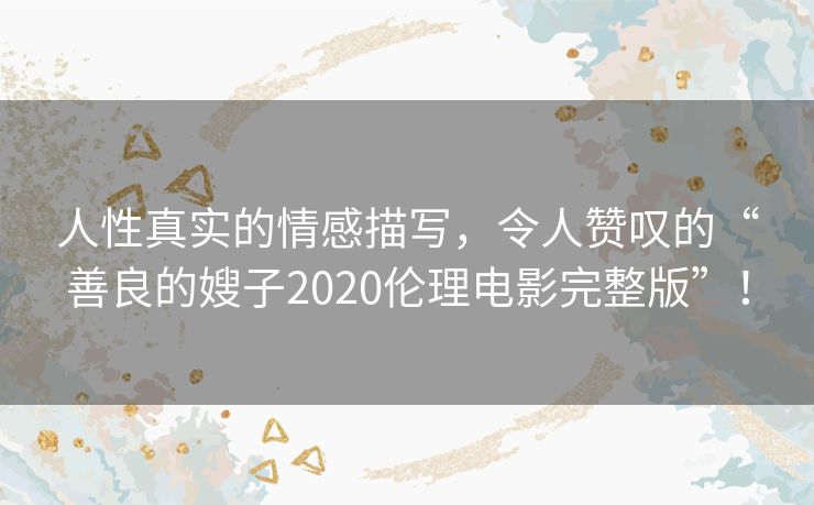 人性真实的情感描写,令人赞叹的“善良的嫂子2020伦理电影完整版”! 人性真实的情感描写,令人赞叹的“善良的嫂子2020伦理电影完整版”!