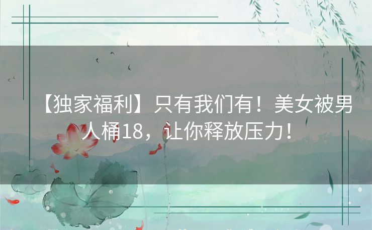【独家福利】只有我们有！美女被男人桶18，让你释放压力！