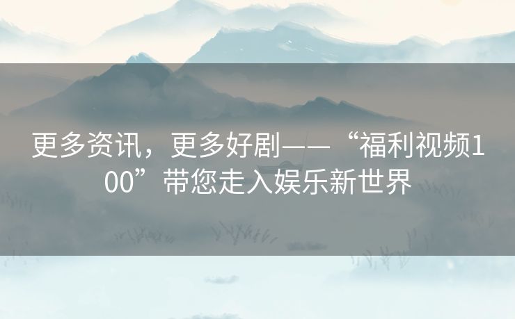 更多资讯,更多好剧——“福利视频100”带您走入娱乐新世界 更多资讯,更多好剧——“福利视频100”带您走入娱乐新世界