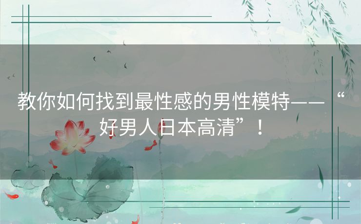 教你如何找到最性感的男性模特——“好男人日本高清”! 教你如何找到最性感的男性模特——“好男人日本高清”!