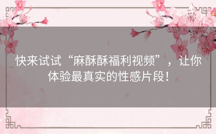 快来试试“麻酥酥福利视频”,让你体验最真实的性感片段! 快来试试“麻酥酥福利视频”,让你体验最真实的性感片段!