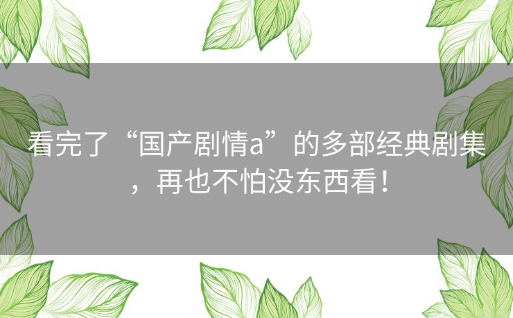看完了“国产剧情a”的多部经典剧集,再也不怕没东西看! 看完了“国产剧情a”的多部经典剧集,再也不怕没东西看!