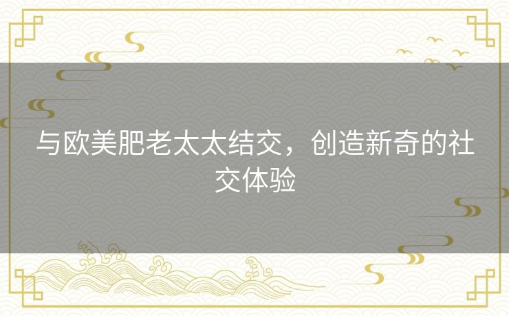 与欧美肥老太太结交,创造新奇的社交体验 与欧美肥老太太结交,创造新奇的社交体验