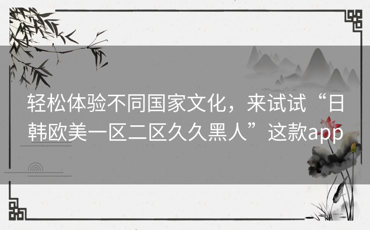 轻松体验不同国家文化,来试试“日韩欧美一区二区久久黑人”这款app 轻松体验不同国家文化,来试试“日韩欧美一区二区久久黑人”这款app