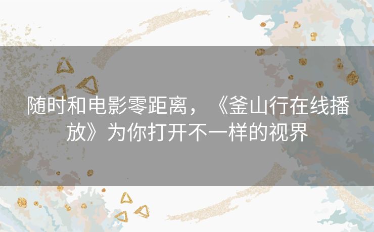 随时和电影零距离,《釜山行在线播放》为你打开不一样的视界 随时和电影零距离,《釜山行在线播放》为你打开不一样的视界