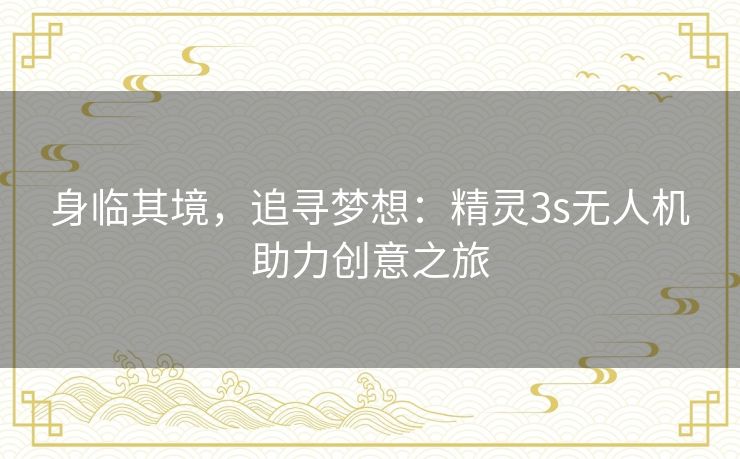 身临其境,追寻梦想:精灵3s无人机助力创意之旅 身临其境,追寻梦想:精灵3s无人机助力创意之旅