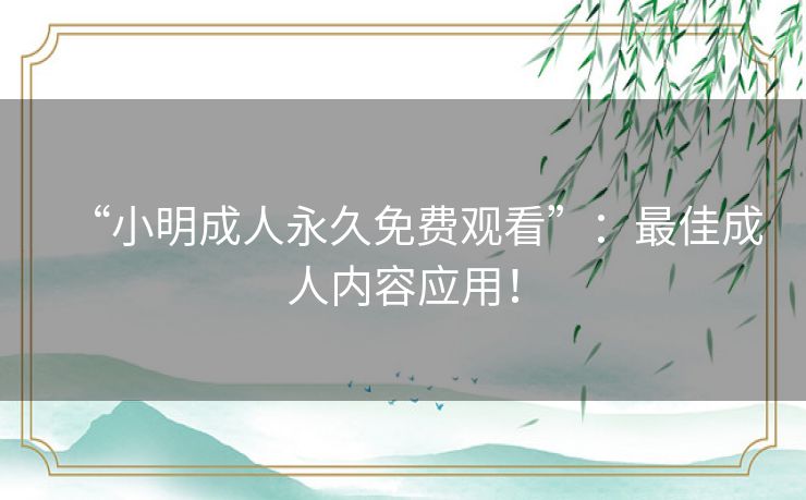 “小明成人永久免费观看”:最佳成人内容应用! “小明成人永久免费观看”:最佳成人内容应用!