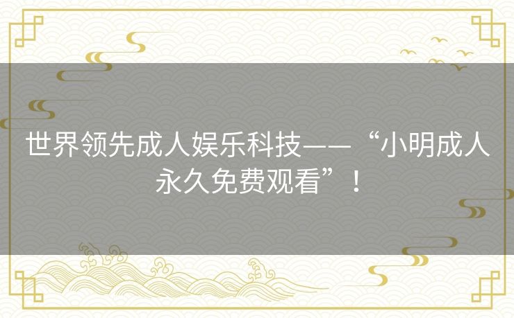 世界领先成人娱乐科技——“小明成人永久免费观看”！