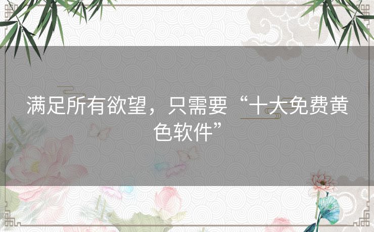 满足所有欲望,只需要“十大免费黄色软件” 满足所有欲望,只需要“十大免费黄色软件”