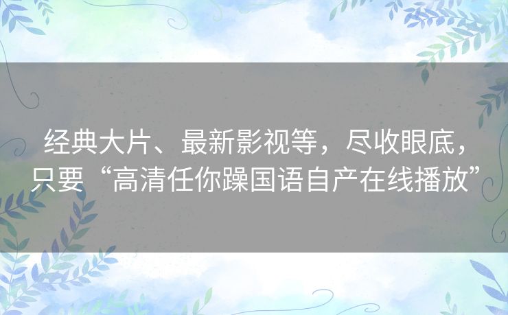 经典大片、最新影视等,尽收眼底,只要“高清任你躁国语自产在线播放” 经典大片、最新影视等,尽收眼底,只要“高清任你躁国语自产在线播放”