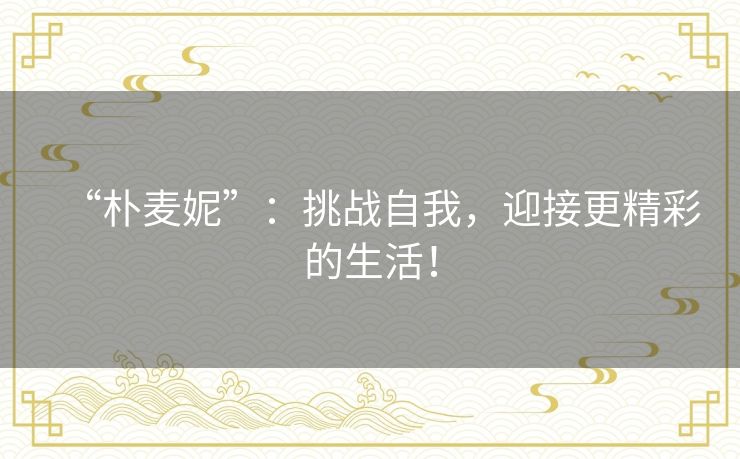 “朴麦妮”:挑战自我,迎接更精彩的生活! “朴麦妮”:挑战自我,迎接更精彩的生活!