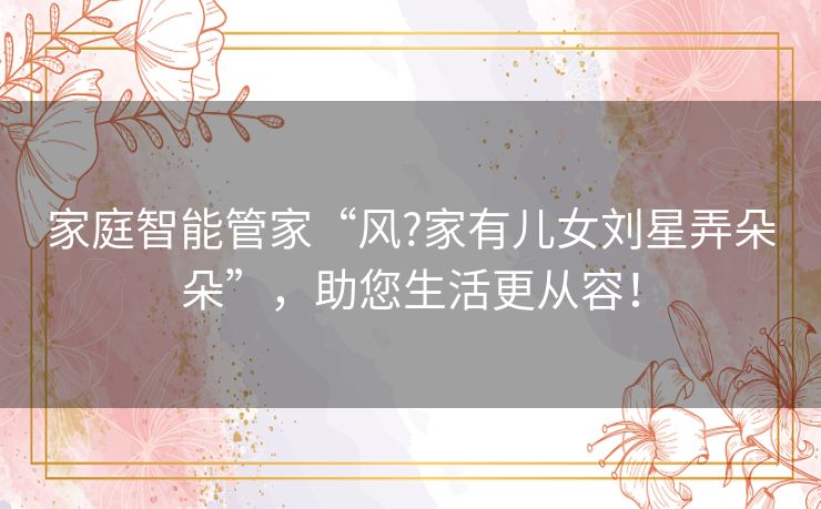 家庭智能管家“风?家有儿女刘星弄朵朵”,助您生活更从容! 家庭智能管家“风?家有儿女刘星弄朵朵”,助您生活更从容!