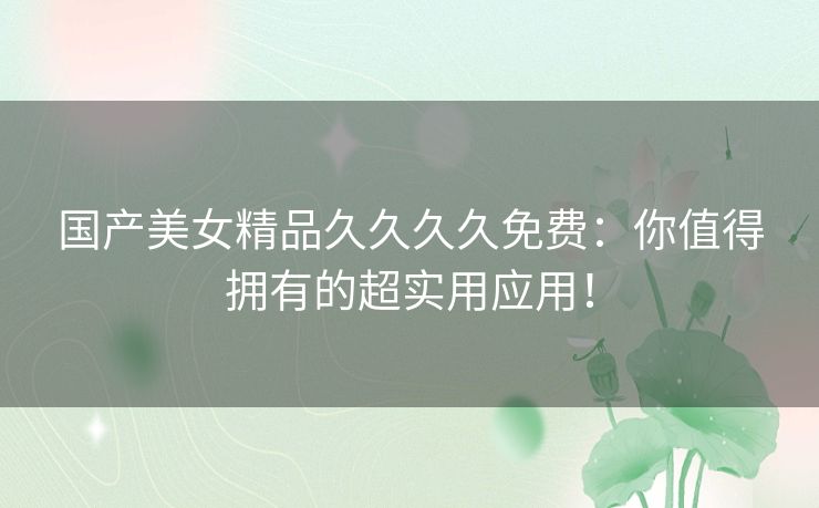 国产美女精品久久久久免费:你值得拥有的超实用应用! 国产美女精品久久久久免费:你值得拥有的超实用应用!