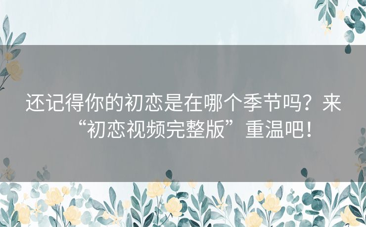 还记得你的初恋是在哪个季节吗?来“初恋视频完整版”重温吧! 还记得你的初恋是在哪个季节吗?来“初恋视频完整版”重温吧!