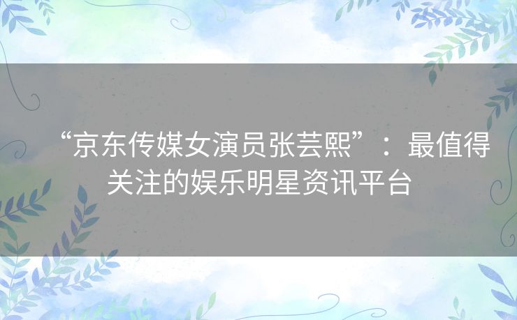“京东传媒女演员张芸熙”：最值得关注的娱乐明星资讯平台