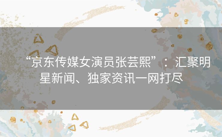 “京东传媒女演员张芸熙”：汇聚明星新闻、独家资讯一网打尽