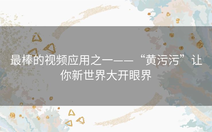 最棒的视频应用之一——“黄污污”让你新世界大开眼界 最棒的视频应用之一——“黄污污”让你新世界大开眼界