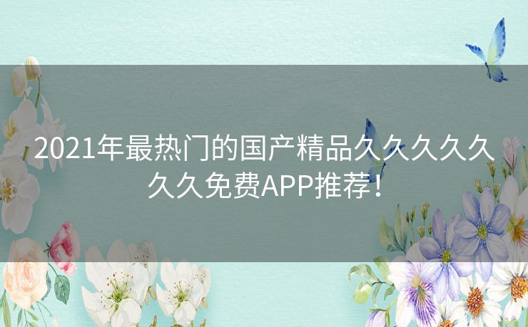 2021年最热门的国产精品久久久久久久久免费APP推荐! 2021年最热门的国产精品久久久久久久久免费APP推荐!