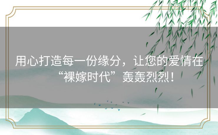 用心打造每一份缘分,让您的爱情在“裸嫁时代”轰轰烈烈! 用心打造每一份缘分,让您的爱情在“裸嫁时代”轰轰烈烈!