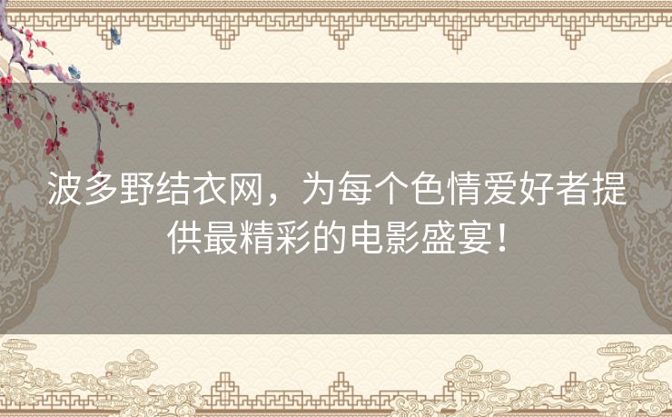 波多野结衣网,为每个色情爱好者提供最精彩的电影盛宴! 波多野结衣网,为每个色情爱好者提供最精彩的电影盛宴!