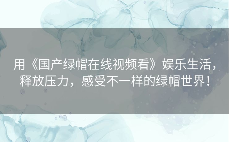 用《国产绿帽在线视频看》娱乐生活,释放压力,感受不一样的绿帽世界! 用《国产绿帽在线视频看》娱乐生活,释放压力,感受不一样的绿帽世界!