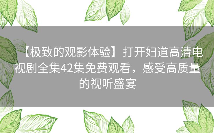 【极致的观影体验】打开妇道高清电视剧全集42集免费观看,感受高质量的视听盛宴 【极致的观影体验】打开妇道高清电视剧全集42集免费观看,感受高质量的视听盛宴