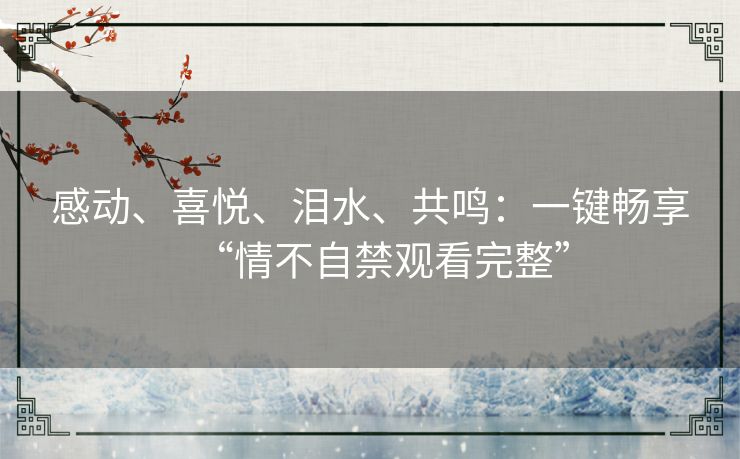 感动、喜悦、泪水、共鸣:一键畅享“情不自禁观看完整” 感动、喜悦、泪水、共鸣:一键畅享“情不自禁观看完整”