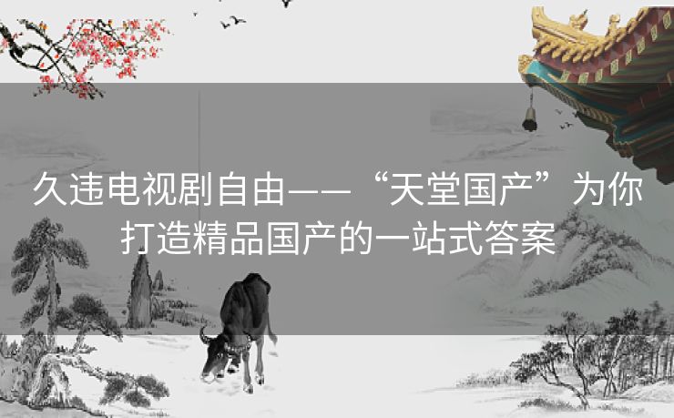 久违电视剧自由——“天堂国产”为你打造精品国产的一站式答案 久违电视剧自由——“天堂国产”为你打造精品国产的一站式答案