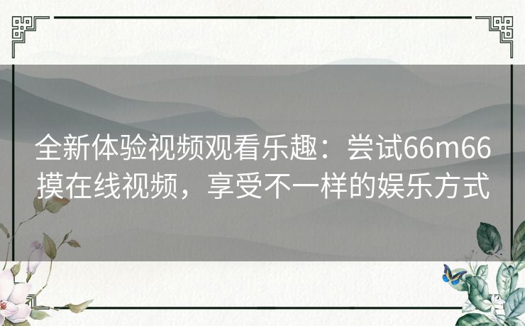全新体验视频观看乐趣:尝试66m66摸在线视频,享受不一样的娱乐方式 全新体验视频观看乐趣:尝试66m66摸在线视频,享受不一样的娱乐方式