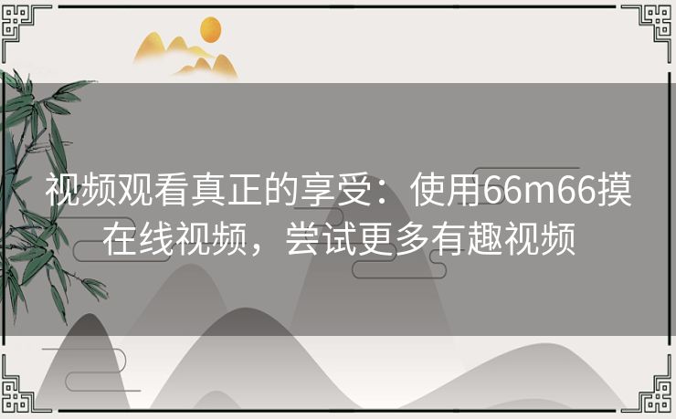 视频观看真正的享受:使用66m66摸在线视频,尝试更多有趣视频 视频观看真正的享受:使用66m66摸在线视频,尝试更多有趣视频