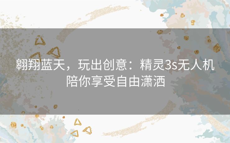 翱翔蓝天,玩出创意:精灵3s无人机陪你享受自由潇洒 翱翔蓝天,玩出创意:精灵3s无人机陪你享受自由潇洒