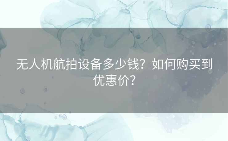 无人机航拍设备多少钱?如何购买到优惠价? 无人机航拍设备多少钱?如何购买到优惠价?