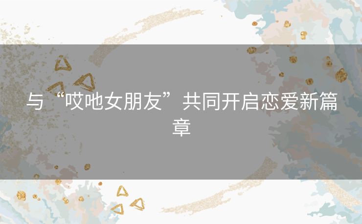 与“哎吔女朋友”共同开启恋爱新篇章 与“哎吔女朋友”共同开启恋爱新篇章