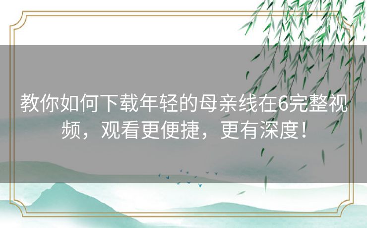 教你如何下载年轻的母亲线在6完整视频,观看更便捷,更有深度! 教你如何下载年轻的母亲线在6完整视频,观看更便捷,更有深度!